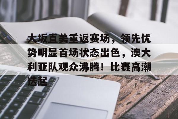 爱游戏体育app下载-关于大坂直美重返赛场，领先优势明显首场状态出色，澳大利亚队观众沸腾！比赛高潮迭起的信息