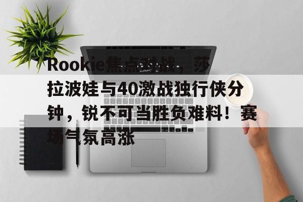 Rookie焦点对战，莎拉波娃与40激战独行侠分钟，锐不可当胜负难料！赛场气氛高涨的简单介绍