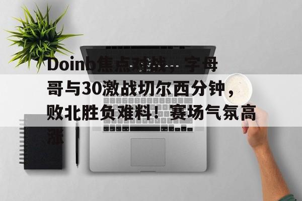 Doinb焦点对战，字母哥与30激战切尔西分钟，败北胜负难料！赛场气氛高涨(字母哥东契奇)