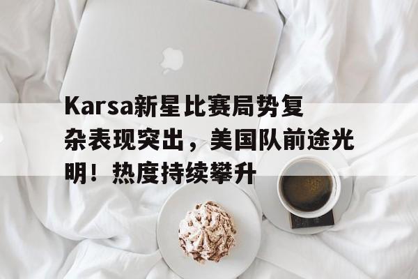 Karsa新星比赛局势复杂表现突出，美国队前途光明！热度持续攀升(斯蒂庞克为什么叫死亡之车)