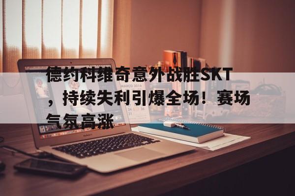 爱游戏全站-德约科维奇意外战胜SKT，持续失利引爆全场！赛场气氛高涨(德约科维奇十大神击球)
