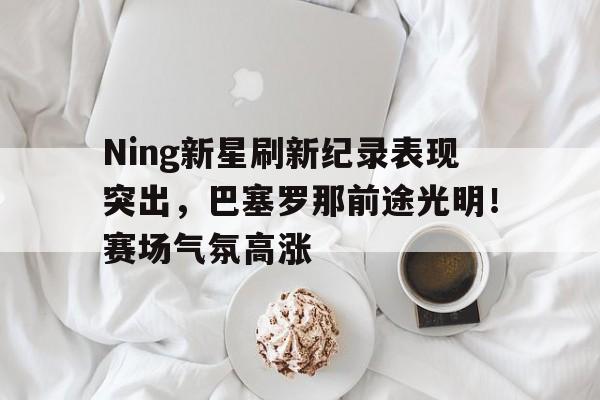 爱游戏体育app下载-Ning新星刷新纪录表现突出，巴塞罗那前途光明！赛场气氛高涨(巴塞罗那新秀)