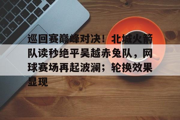 爱游戏全站-关于巡回赛巅峰对决！北城火箭队读秒绝平吴越赤兔队，网球赛场再起波澜；轮换效果显现的信息