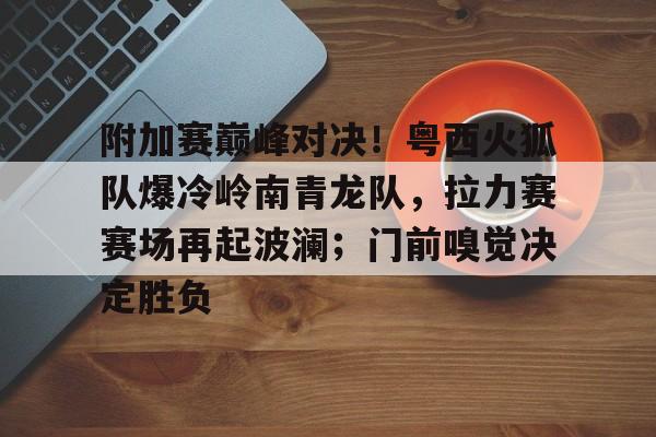 AYX爱游戏中国-包含附加赛巅峰对决！粤西火狐队爆冷岭南青龙队，拉力赛赛场再起波澜；门前嗅觉决定胜负的词条