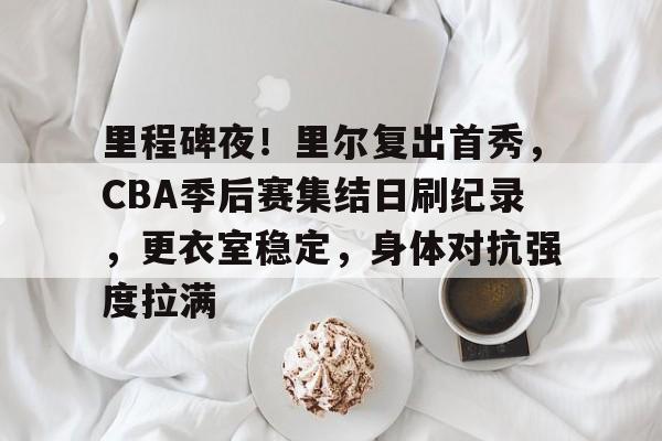 里程碑夜！里尔复出首秀，CBA季后赛集结日刷纪录，更衣室稳定，身体对抗强度拉满的简单介绍