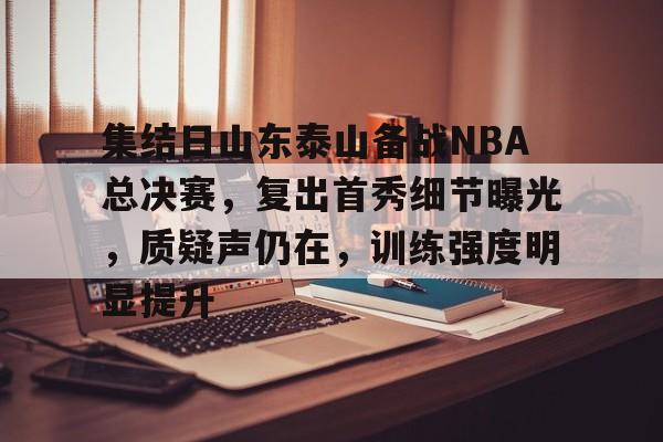 关于集结日山东泰山备战NBA总决赛，复出首秀细节曝光，质疑声仍在，训练强度明显提升的信息
