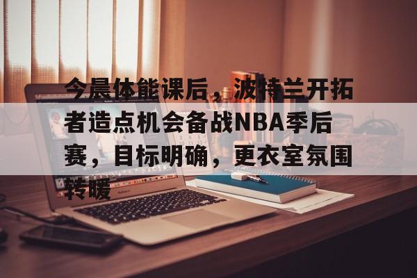 爱游戏入口-今晨体能课后，波特兰开拓者造点机会备战NBA季后赛，目标明确，更衣室氛围转暖的简单介绍