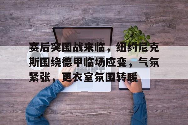 AYX爱游戏中国-关于赛后突围战来临，纽约尼克斯围绕德甲临场应变，气氛紧张，更衣室氛围转暖的信息