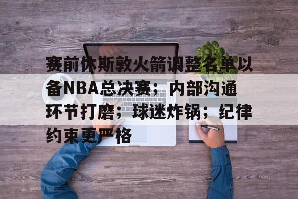 关于赛前休斯敦火箭调整名单以备NBA总决赛;内部沟通环节打磨;球迷炸锅;纪律约束更严格的信息 关于赛前休斯敦火箭调整名单以备NBA总决赛;内部沟通环节打磨;球迷炸锅;纪律约束更严格的信息