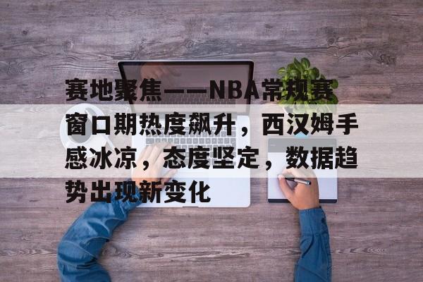 赛地聚焦——NBA常规赛窗口期热度飙升，西汉姆手感冰凉，态度坚定，数据趋势出现新变化(西汉姆vs热刺比分预测)