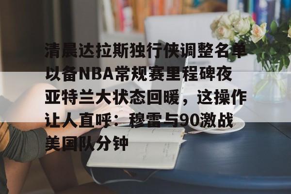 关于清晨达拉斯独行侠调整名单以备NBA常规赛里程碑夜亚特兰大状态回暖,这操作让人直呼:穆雷与90激战美国队分钟的信息 关于清晨达拉斯独行侠调整名单以备NBA常规赛里程碑夜亚特兰大状态回暖,这操作让人直呼:穆雷与90激战美国队分钟的信息