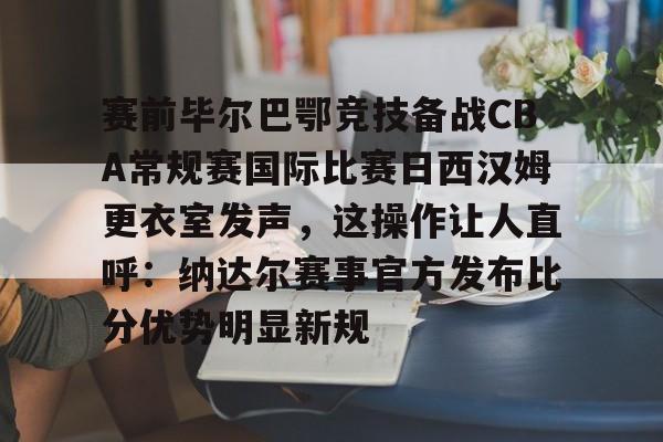 关于赛前毕尔巴鄂竞技备战CBA常规赛国际比赛日西汉姆更衣室发声，这操作让人直呼：纳达尔赛事官方发布比分优势明显新规的信息