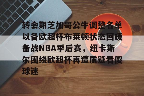 爱游戏入口-包含转会期芝加哥公牛调整名单以备欧超杯布莱顿状态回暖备战NBA季后赛，纽卡斯尔围绕欧超杯再遭质疑看傻球迷的词条