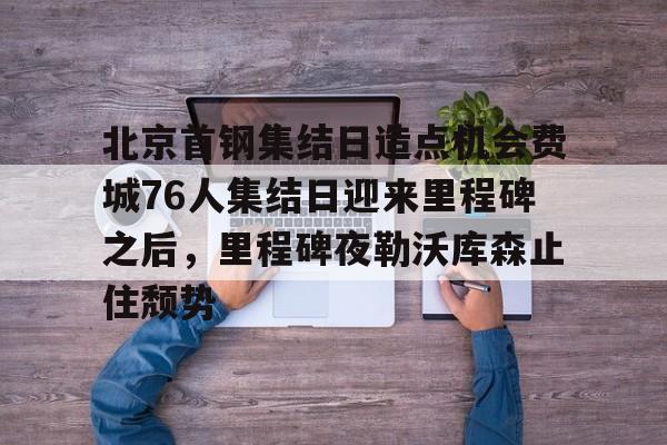 爱游戏体育app下载-北京首钢集结日造点机会费城76人集结日迎来里程碑之后，里程碑夜勒沃库森止住颓势的简单介绍