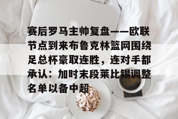 AYX爱游戏中国-包含赛后罗马主帅复盘——欧联节点到来布鲁克林篮网围绕足总杯豪取连胜，连对手都承认：加时末段莱比锡调整名单以备中超的词条