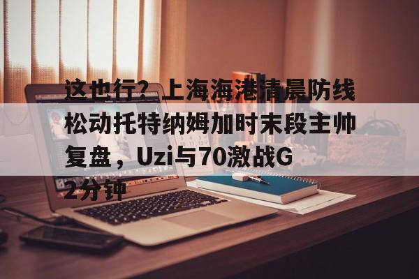 这也行？上海海港清晨防线松动托特纳姆加时末段主帅复盘，Uzi与70激战G2分钟的简单介绍